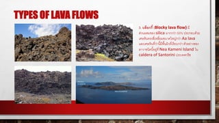 TYPES OF LAVA FLOWS
3. บล็อกกี้ (Blocky lava flow) มี
ส่วนผสมของ silica มากกว่า 55% ประกอบด้วย
เศษหินทรงสี่เหลี่ยมขนาดใหญ่กว่า Aa lava
และเศษหินที่ว่านี้มีพื้นผิวที่เรียบกว่า ตัวอย่างของ
ลาวาชนิดนี้อยู่ที่ Nea Kameni Island ใน
caldera of Santorini ประเทศกรีซ
 
