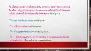  เมื่อภูเขาไฟระเบิดจะพ่นชิ้นส่วนภูเขาไฟ ขนาดต่างๆ ออกมา ส่วนมากเป็นเศษ
หิน ผลึกแร่ เถ้าภูเขาไฟ และฝุ่นภูเขาไฟ ตกลงมาสะสมตัวบนผิวโลก ชิ้นส่วนภูเขา
ไฟที่เกิดในลักษณะนี้เมื่อเย็นตัวและแข็งเป็นหินเรียกว่า หินชิ้นภูเขาไฟ
 เมื่อแข็งตัวเป็นหินเรียกว่า หินทัฟฟ์ (tuff)
 ถ้าเป็นเหลี่ยมเรียกว่า บล็อก (block)
 ถ้ามีรูปร่างคล้ายหยดน้าเรียกว่า บอมบ์ (bomb)
 หินที่ประกอบด้วยวัสดุภูเขาไฟขนาดใหญ่ ทั้งบล็อกและบอมบ์ เรียกหิน
ประเภทดังกล่าวว่า หินแอกโกลเมอเรต (agglomerate)
 