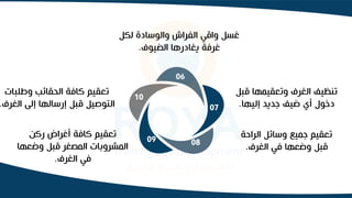 10
06
07
08
09
‫لكل‬ ‫والوسادة‬ ‫الفراش‬ ‫واقي‬ ‫غسل‬
‫الضيوف‬ ‫يغادرها‬ ‫غرفة‬
.
‫قب‬ ‫وتعقيمها‬ ‫الغرف‬ ‫تنظيف‬
‫ل‬
‫إليها‬ ‫جديد‬ ‫ضيف‬ ‫أي‬ ‫دخول‬
.
‫الراح‬ ‫وسائل‬ ‫جميع‬ ‫تعقيم‬
‫ة‬
‫الغرف‬ ‫في‬ ‫وضعها‬ ‫قبل‬
.
‫ركن‬ ‫أغراض‬ ‫كافة‬ ‫تعقيم‬
‫وضع‬ ‫قبل‬ ‫المصغر‬ ‫المشروبات‬
‫ها‬
‫الغرف‬ ‫في‬
.
‫وطلبات‬ ‫الحقائب‬ ‫كافة‬ ‫تعقيم‬
‫الغر‬ ‫إلى‬ ‫إرسالها‬ ‫قبل‬ ‫التوصيل‬
‫ف‬
.
 