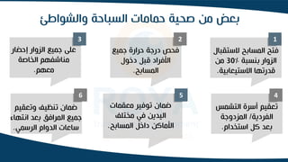 ‫والشواط‬ ‫السباحة‬ ‫حمامات‬ ‫صحية‬ ‫من‬ ‫بعض‬
‫ئ‬
1
2
3
4
5
6
‫الستق‬ ‫المسابح‬ ‫فتح‬
‫بال‬
‫بنسبة‬ ‫الزوار‬
%
30
‫من‬
‫االستيعابية‬ ‫قدرتها‬
.
‫جميع‬ ‫حرارة‬ ‫درجة‬ ‫فحص‬
‫دخول‬ ‫قبل‬ ‫األفراد‬
‫المسابح‬
.
‫إحضار‬ ‫الزوار‬ ‫جميع‬ ‫على‬
‫الخاصة‬ ‫مناشفهم‬
‫معهم‬
.
‫التشم‬ ‫أسرة‬ ‫تعقيم‬
‫س‬
‫الفردية‬
/
‫المزدوجة‬
‫استخدام‬ ‫كل‬ ‫بعد‬
.
‫معقمات‬ ‫توفير‬ ‫ضمان‬
‫مختلف‬ ‫في‬ ‫اليدين‬
‫المسابح‬ ‫داخل‬ ‫األماكن‬
.
‫وتعقيم‬ ‫تنظيف‬ ‫ضمان‬
‫انتهاء‬ ‫بعد‬ ‫المرافق‬ ‫جميع‬
‫الرسمي‬ ‫الدوام‬ ‫ساعات‬
.
 