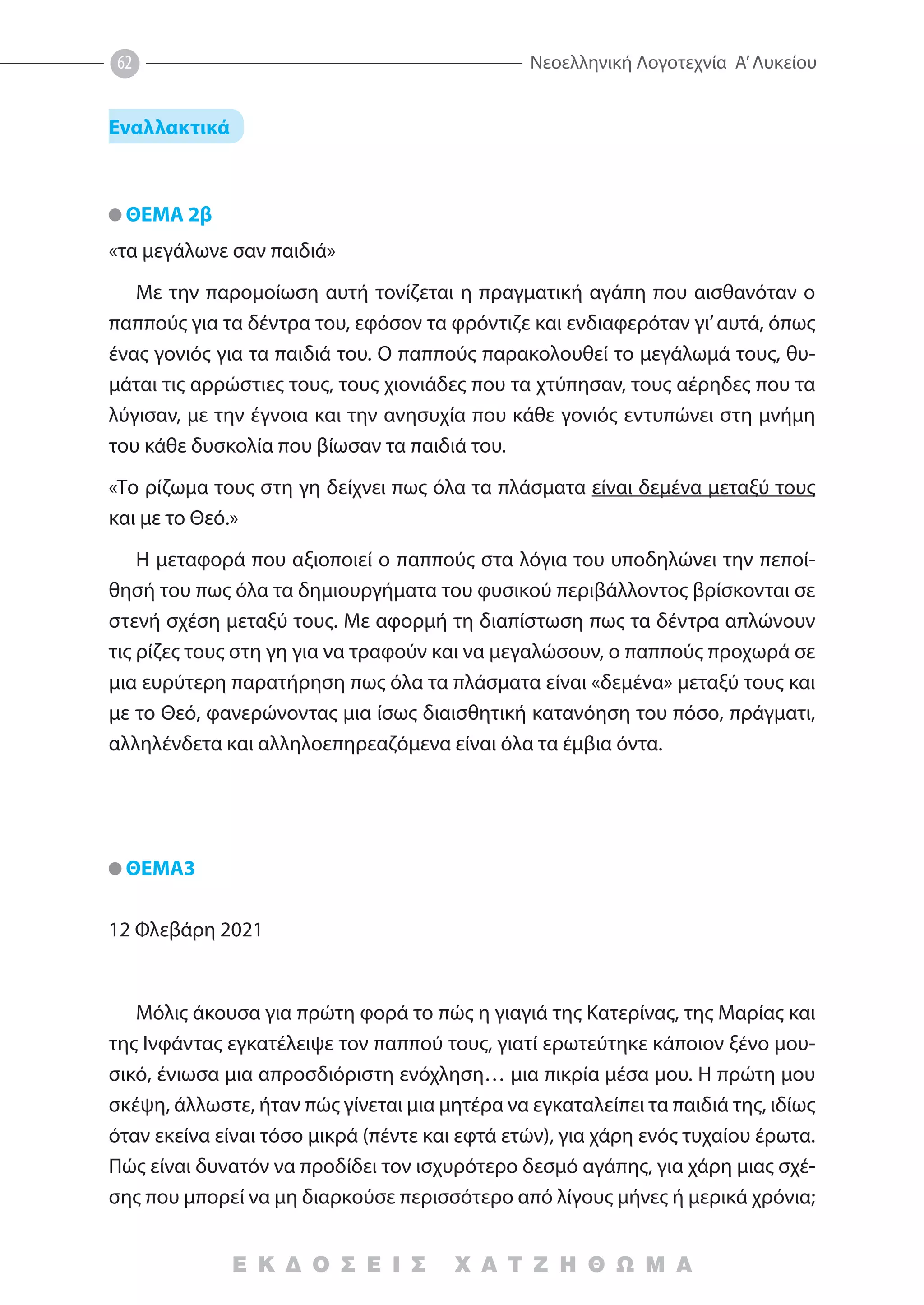 ’
62
Ε Κ Δ Ο Σ Ε Ι Σ Χ Α Τ Ζ Η Θ Ω Μ Α
Εναλλακτικά
ΘΕΜΑ 2β
«τα μεγάλωνε σαν παιδιά»
Με την παρομοίωση αυτή τονίζεται η πραγματική αγάπη που αισθανόταν ο
παππούς για τα δέντρα του, εφόσον τα φρόντιζε και ενδιαφερόταν γι’αυτά, όπως
ένας γονιός για τα παιδιά του. Ο παππούς παρακολουθεί το μεγάλωμά τους, θυ-
μάται τις αρρώστιες τους, τους χιονιάδες που τα χτύπησαν, τους αέρηδες που τα
λύγισαν, με την έγνοια και την ανησυχία που κάθε γονιός εντυπώνει στη μνήμη
του κάθε δυσκολία που βίωσαν τα παιδιά του.
«Το ρίζωμα τους στη γη δείχνει πως όλα τα πλάσματα είναι δεμένα μεταξύ τους
και με το Θεό.»
Η μεταφορά που αξιοποιεί ο παππούς στα λόγια του υποδηλώνει την πεποί-
θησή του πως όλα τα δημιουργήματα του φυσικού περιβάλλοντος βρίσκονται σε
στενή σχέση μεταξύ τους. Με αφορμή τη διαπίστωση πως τα δέντρα απλώνουν
τις ρίζες τους στη γη για να τραφούν και να μεγαλώσουν, ο παππούς προχωρά σε
μια ευρύτερη παρατήρηση πως όλα τα πλάσματα είναι «δεμένα» μεταξύ τους και
με το Θεό, φανερώνοντας μια ίσως διαισθητική κατανόηση του πόσο, πράγματι,
αλληλένδετα και αλληλοεπηρεαζόμενα είναι όλα τα έμβια όντα.
ΘΕΜΑ3
12 Φλεβάρη 2021
Μόλις άκουσα για πρώτη φορά το πώς η γιαγιά της Κατερίνας, της Μαρίας και
της Ινφάντας εγκατέλειψε τον παππού τους, γιατί ερωτεύτηκε κάποιον ξένο μου-
σικό, ένιωσα μια απροσδιόριστη ενόχληση… μια πικρία μέσα μου. Η πρώτη μου
σκέψη, άλλωστε, ήταν πώς γίνεται μια μητέρα να εγκαταλείπει τα παιδιά της, ιδίως
όταν εκείνα είναι τόσο μικρά (πέντε και εφτά ετών), για χάρη ενός τυχαίου έρωτα.
Πώς είναι δυνατόν να προδίδει τον ισχυρότερο δεσμό αγάπης, για χάρη μιας σχέ-
σης που μπορεί να μη διαρκούσε περισσότερο από λίγους μήνες ή μερικά χρόνια;
 