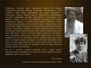 Українську художню прозу неможливо уявити без вагомої
літературної спадщини Григора Тютюнника. Письменник у своїй
творчості обрав жанр традиційний для нашої літератури -
оповідання, новели, коротка повість. Правдивість зображуваних
людських характерів, художня майстерність у відтворенні їхніх
вчинків, емоцій - це те, чим найбільше приваблює він читача.
Живописець правди - в такий спосіб можна визначити і творчі
принципи письменника, і весь лад його душі, а відтак і його стиль,
позначений справді яскравою індивідуальністю. Художній живопис
Григора Тютюнника виникав на ґрунті народного життя, звідси
письменник черпав прикметні риси своїх героїв, сюжети й багатство
мови. Він увесь із життя. А ще він любив слово (це ж так видно з
його оповідань), любив його, як голос рідної землі, як поклик
материзни, як те, що заповідано тобі від глибини віків, адже кожна
мова - до джерело творчої духовності, це той запас генетичної сили й
краси, що його народ передає тобі, своєму синові, щоб ти був, щоб
по став німим, безголосим. Не кожному з тих, хто пише, вдається
здобути визнання сучасників. …
Не все з читаного залишає глибокий слід у серцях людей.
Григір Тютюнник прийшов до читачів своїх чесно, надійно, надовго.
Прийшов, щоб не розлучатися.
Олесь Гончар
Тютюнник, Г. М. Твори. Київ, Видавництво "Молодь", 1984 р.
 