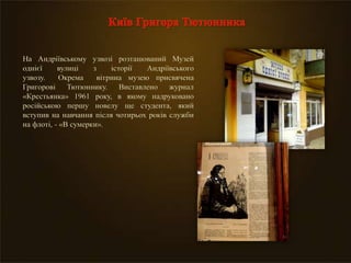 На Андріївському узвозі розташований Музей
однієї вулиці з історії Андріївського
узвозу. Окрема вітрина музею присвячена
Григорові Тютюннику. Виставлено журнал
«Крестьянка» 1961 року, в якому надруковано
російською першу новелу ще студента, який
вступив на навчання після чотирьох років служби
на флоті, - «В сумерки».
 