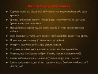  Хороша книга та, після якої відчуваєш, що порозумнішав або став
кращим.
 Дивно: прочитаєш книгу і шкода з нею розлучатися. За наступну
братися навіть не хочеться.
 Найздібніша людина та, яка зуміє вчасно і точно визначити свої
здібності.
 Щоб шанувати, треба мати талант; щоб заздрити, таланту не треба.
 Немає загадки таланту. Є вічна загадка любові.
 Зустріч з величчю робить нас скромнішими.
 Сердяться слабкі душі, сильні - ненавидять або прощають.
 Людина, що знехтувала добром інших, зневажила його в собі.
 Життя справді складне, і єдиний у нього підручник - досвід.
 Істина приходить надто пізно і дається надто болісно, щоб радіти її
відкриттю!
 