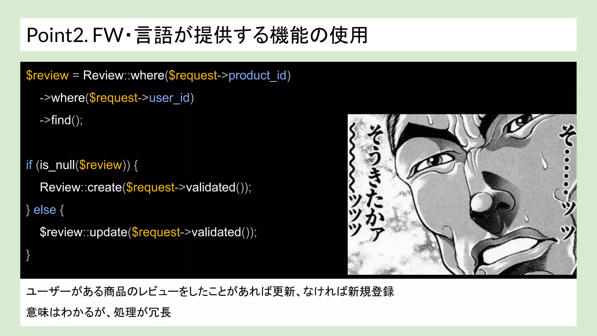 Point2. FW・言語が提供する機能の使用
戻り値が array？ colletion(ラッパークラス)? わからない。。。
$review = Review::where($request->product_id)
->where($request->user_id)
->find();
if (is_null($review)) {
Review::create($request->validated());
} else {
$review::update($request->validated());
}
ユーザーがある商品のレビューをしたことがあれば更新、なければ新規登録
意味はわかるが、処理が冗長
 