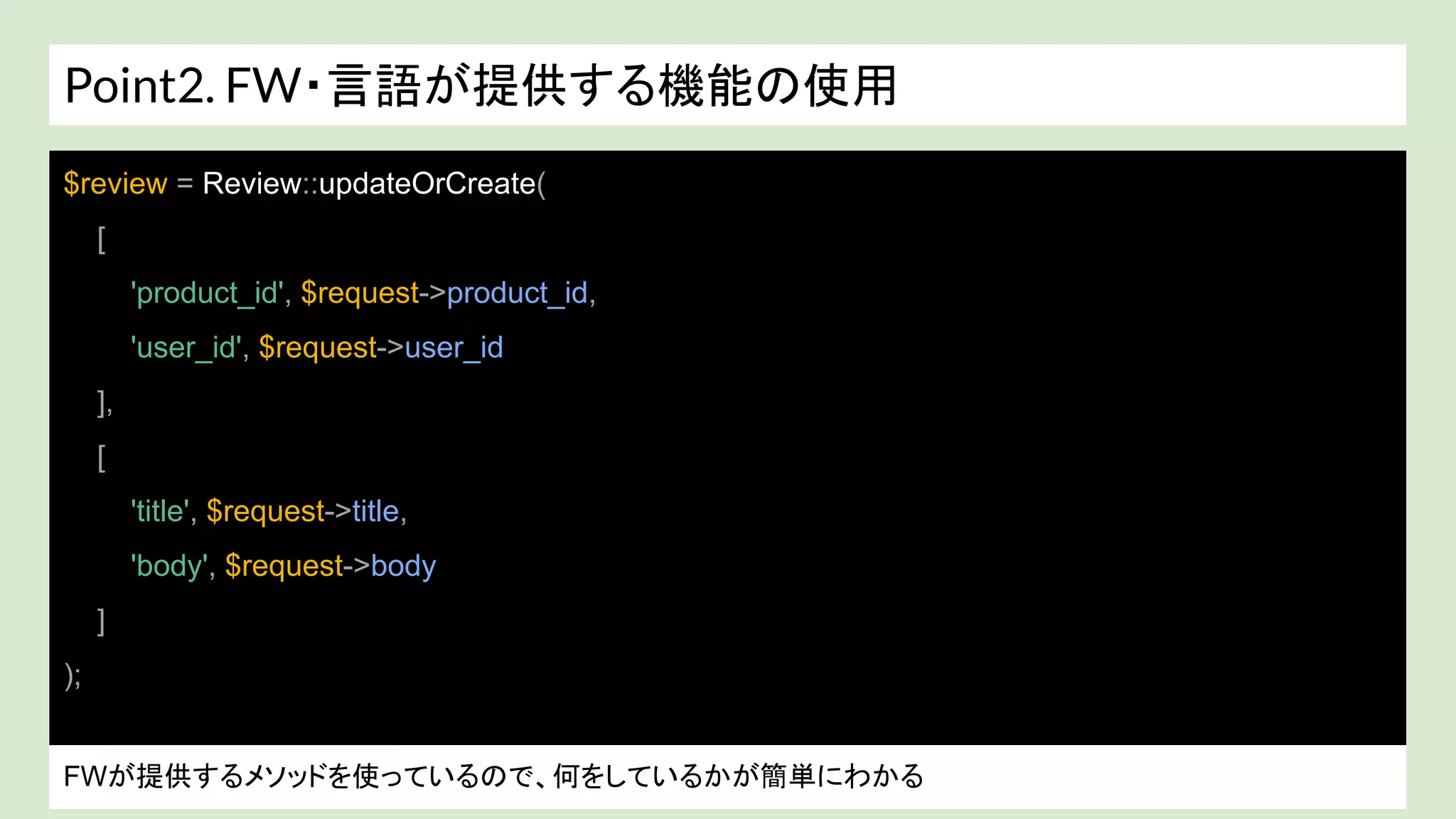Point2. FW・言語が提供する機能の使用
戻り値が array？ colletion(ラッパークラス)? わからない。。。
$review = Review::updateOrCreate(
[
'product_id', $request->product_id,
'user_id', $request->user_id
],
[
'title', $request->title,
'body', $request->body
]
);
FWが提供するメソッドを使っているので、何をしているかが簡単にわかる
 