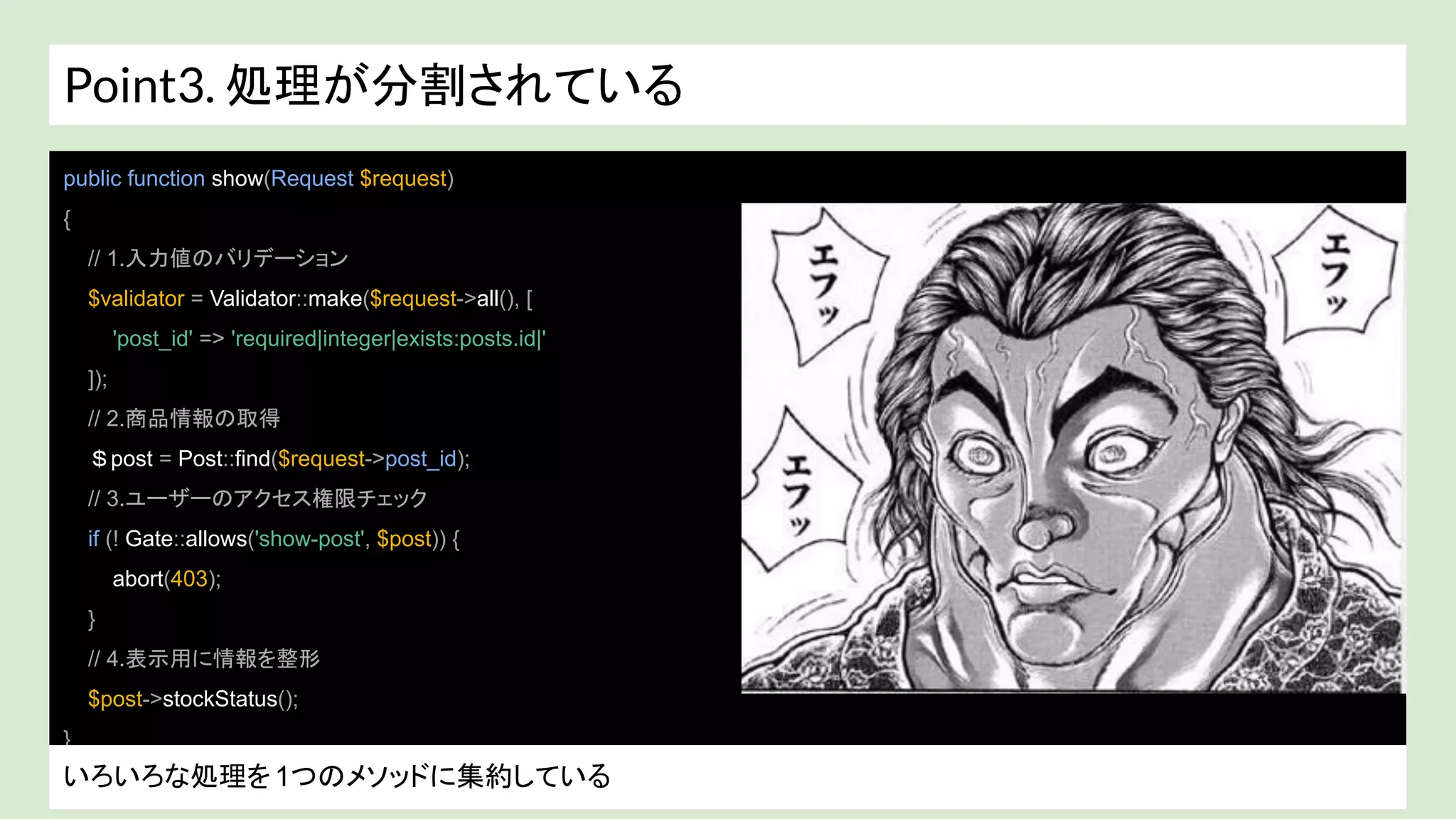 Point3. 処理が分割されている
public function show(Request $request)
{
// 1.入力値のバリデーション
$validator = Validator::make($request->all(), [
'post_id' => 'required|integer|exists:posts.id|'
]);
// 2.商品情報の取得
＄post = Post::find($request->post_id);
// 3.ユーザーのアクセス権限チェック
if (! Gate::allows('show-post', $post)) {
abort(403);
}
// 4.表示用に情報を整形
$post->stockStatus();
}
いろいろな処理を1つのメソッドに集約している
 