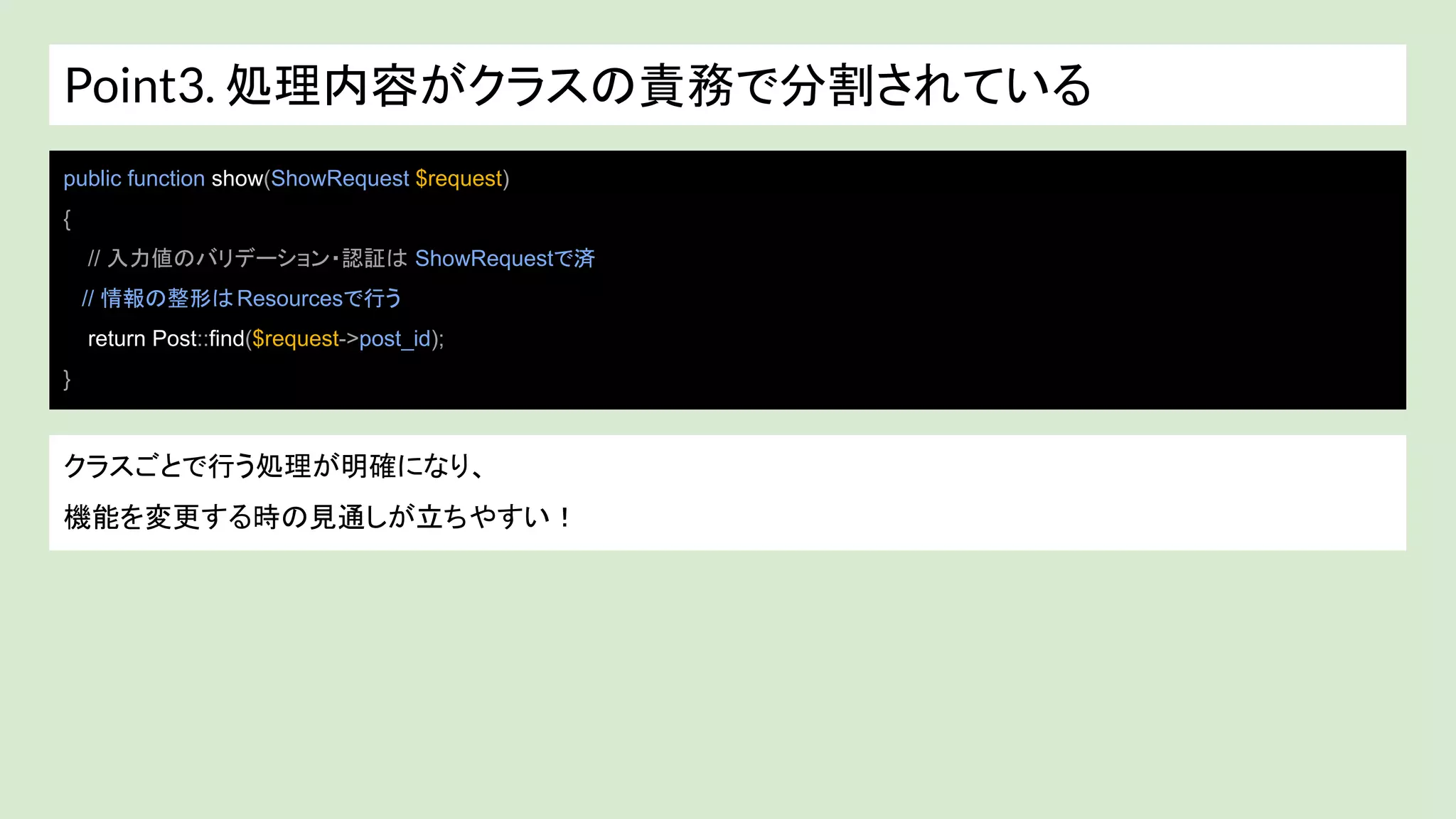 Point3. 処理内容がクラスの責務で分割されている
public function show(ShowRequest $request)
{
// 入力値のバリデーション・認証は ShowRequestで済
// 情報の整形はResourcesで行う
return Post::find($request->post_id);
}
クラスごとで行う処理が明確になり、
機能を変更する時の見通しが立ちやすい！
 