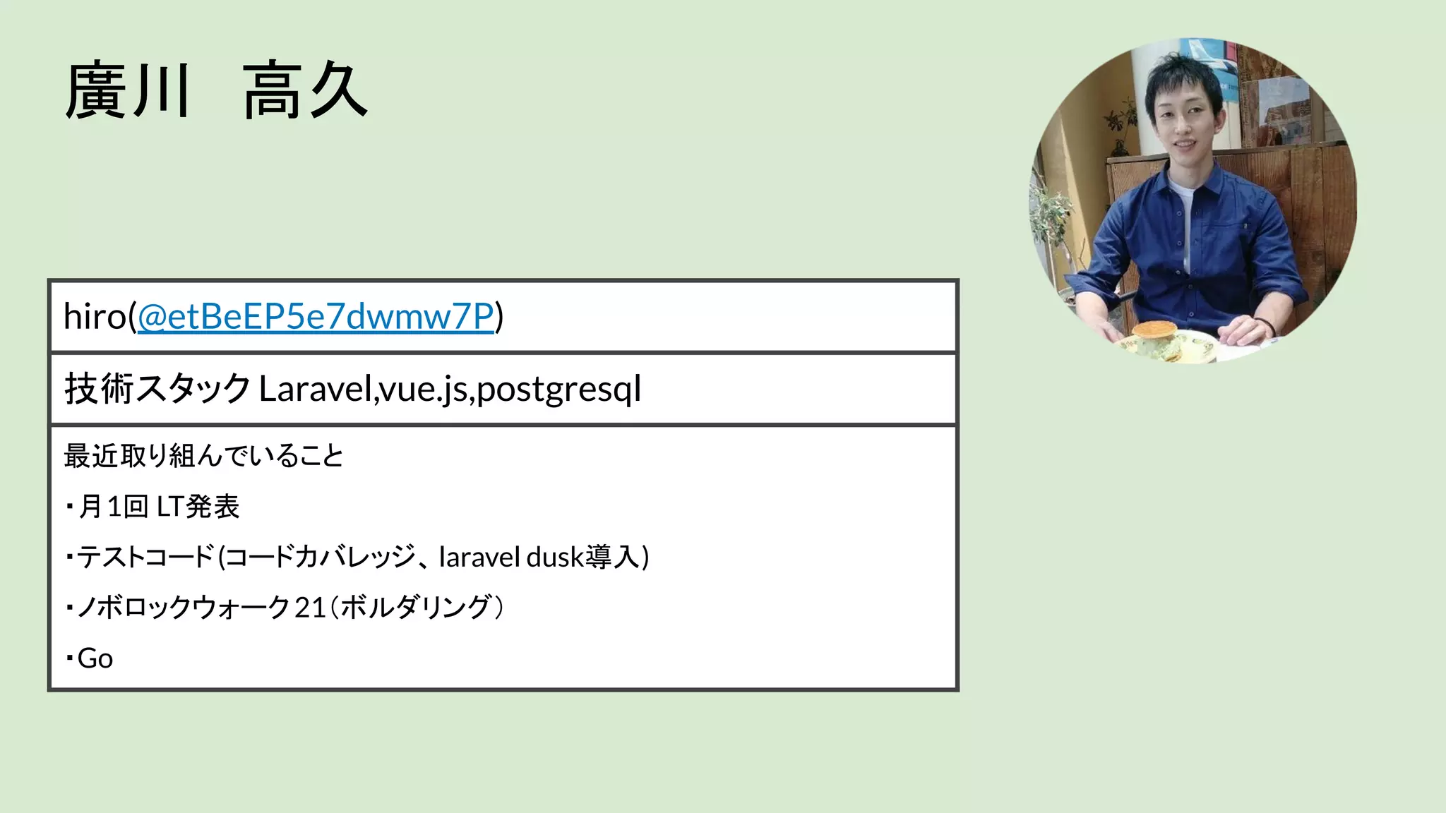 廣川　高久
hiro(@etBeEP5e7dwmw7P)
技術スタック Laravel,vue.js,postgresql
最近取り組んでいること
・月1回 LT発表
・テストコード(コードカバレッジ、laravel dusk導入)
・ノボロックウォーク21（ボルダリング）
・Go
 