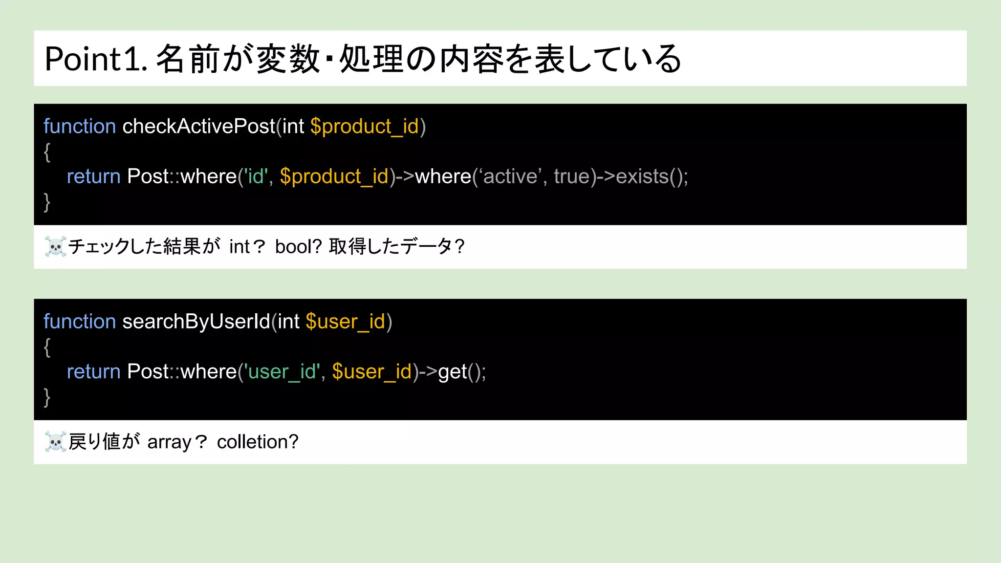 Point1. 名前が変数・処理の内容を表している
☠チェックした結果が int？ bool? 取得したデータ?
function checkActivePost(int $product_id)
{
return Post::where('id', $product_id)->where(‘active’, true)->exists();
}
function searchByUserId(int $user_id)
{
return Post::where('user_id', $user_id)->get();
}
☠戻り値が array？ colletion?
 