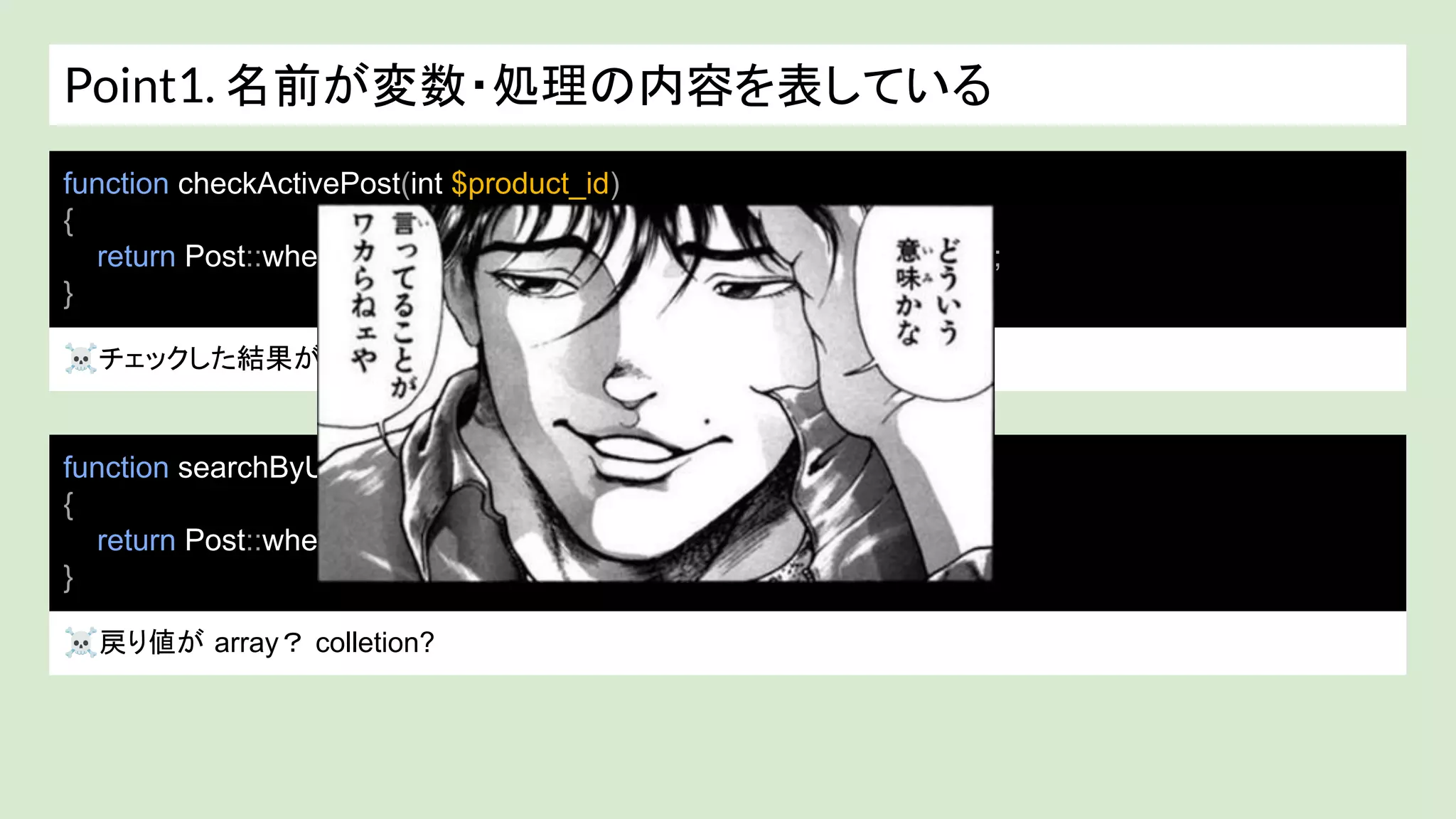 Point1. 名前が変数・処理の内容を表している
☠チェックした結果が int？ bool? 取得したデータ?
function checkActivePost(int $product_id)
{
return Post::where('id', $product_id)->where(‘active’, true)->exists();
}
function searchByUserId(int $user_id)
{
return Post::where('user_id', $user_id)->get();
}
☠戻り値が array？ colletion?
 