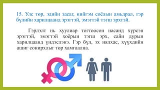 15. Улс төр, эдийн засаг, нийгэм соёлын амьдрал, гэр
бүлийн харилцаанд эрэгтэй, эмэгтэй тэгш эрхтэй.
Гэрлэлт нь хуулиар тогтоосон насанд хүрсэн
эрэгтэй, эмэгтэй хоёрын тэгш эрх, сайн дурын
харилцаанд үндэслэнэ. Гэр бүл, эх нялхас, хүүхдийн
ашиг сонирхлыг төр хамгаална.
 