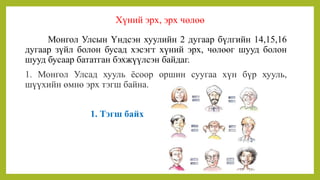 Хүний эрх, эрх чөлөө
Монгол Улсын Үндсэн хуулийн 2 дугаар бүлгийн 14,15,16
дугаар зүйл болон бусад хэсэгт хүний эрх, чөлөөг шууд болон
шууд бусаар бататган бэхжүүлсэн байдаг.
1. Монгол Улсад хууль ёсоор оршин суугаа хүн бүр хууль,
шүүхийн өмнө эрх тэгш байна.
1. Тэгш байх
 