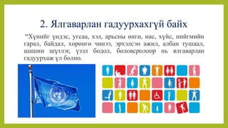 2. Ялгаварлан гадуурхахгүй байх
“Хүнийг үндэс, угсаа, хэл, арьсны өнгө, нас, хүйс, нийгмийн
гарал, байдал, хөрөнгө чинээ, эрхэлсэн ажил, албан тушаал,
шашин шүтлэг, үзэл бодол, боловсролоор нь ялгаварлан
гадуурхаж үл болно.
 