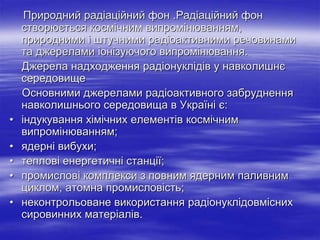 Природний радіаційний фон .Радіаційний фон
створюється космічним випромінюванням,
природними і штучними радіоактивними речовинами
та джерелами іонізуючого випромінювання.
Джерела надходження радіонуклідів у навколишнє
середовище
Основними джерелами радіоактивного забруднення
навколишнього середовища в Україні є:
• індукування хімічних елементів космічним
випромінюванням;
• ядерні вибухи;
• теплові енергетичні станції;
• промислові комплекси з повним ядерним паливним
циклом, атомна промисловість;
• неконтрольоване використання радіонуклідовмісних
сировинних матеріалів.
 