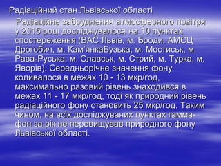 Радіаційний стан Львівської області
Радіаційне забруднення атмосферного повітря
у 2015 році досліджувалося на 10 пунктах
спостереження (ВАС Львів, м. Броди, АМСЦ
Дрогобич, м. Кам’янкаБузька, м. Мостиськ, м.
Рава-Руська, м. Славськ, м. Стрий, м. Турка, м.
Яворів). Середньорічне значення фону
коливалося в межах 10 - 13 мкр/год,
максимально разовий рівень знаходився в
межах 11 - 17 мкр/год, тоді як природний рівень
радіаційного фону становить 25 мкр/год. Таким
чином, на всіх досліджуваних пунктах гамма-
фон за рік не перевищував природного фону
Львівської області.
 