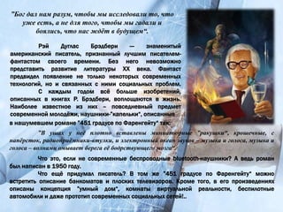 Рэй Дуглас Брэдбери — знаменитый
американский писатель, признанный лучшим писателем-
фантастом своего времени. Без него невозможно
представить развитие литературы XX века. Фантаст
предвидел появление не только некоторых современных
технологий, но и связанных с ними социальных проблем.
С каждым годом всё больше изобретений,
описанных в книгах Р. Брэдбери, воплощаются в жизнь.
Наиболее известное из них – повседневный предмет
современной молодёжи, наушники-”капельки“, описанные
”Бог дал нам разум, чтобы мы исследовали то, что
уже есть, а не для того, чтобы мы гадали и
боялись, что нас ждёт в будущем“.
в нашумевшем романе ”451 градусе по Фаренгейту“ так:
”В ушах у неё плотно вставлены миниатюрные ”ракушки“, крошечные, с
напёрсток, радиоприёмники-втулки, и электронный океан звуков – музыка и голоса, музыка и
голоса – волнами омывает берега её бодрствующего мозга“.
Что это, если не современные беспроводные bluetooth-наушники? А ведь роман
был написан в 1950 году.
Что ещё придумал писатель? В том же ”451 градусе по Фаренгейту“ можно
встретить описание банкоматов и плоских телевизоров. Кроме того, в его произведениях
описаны концепция ”умный дом“, комнаты виртуальной реальности, беспилотные
автомобили и даже прототип современных социальных сетей!..
 