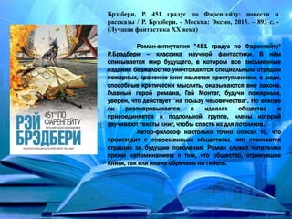 Брэдбери, Р. 451 градус по Фаренгейту: повести и
рассказы / Р. Брэдбери. - Москва: Эксмо, 2015. – 893 с. -
(Лучшая фантастика ХХ века)
Роман-антиутопия ”451 градус по Фаренгейту“
Р.Брэдбери – классика научной фантастики. В нём
описывается мир будущего, в котором все письменные
издания безжалостно уничтожаются специальным отрядом
пожарных, хранение книг является преступлением, а люди,
способные критически мыслить, оказываются вне закона.
Главный герой романа, Гай Монтэг, будучи пожарным,
уверен, что действует ”на пользу человечества“. Но вскоре
он разочаровывается в идеалах общества и
присоединяется к подпольной группе, члены которой
заучивают тексты книг, чтобы спасти их для потомков.
Автор-философ настолько точно описал то, что
происходит с современным обществом, что становится
страшно за будущие поколения. Роман служит читателям
ярким напоминанием о том, что общество, отринувшее
книги, так или иначе обречено на гибель.
 