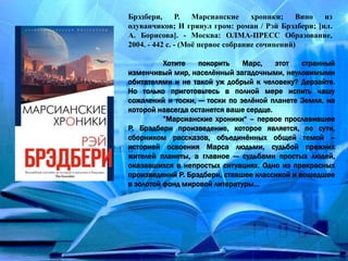 Брэдбери, Р. Марсианские хроники; Вино из
одуванчиков; И грянул гром: роман / Рэй Брэдбери; [ил.
А. Борисова]. - Москва: ОЛМА-ПРЕСС Образование,
2004. - 442 с. - (Моё первое собрание сочинений)
Хотите покорить Марс, этот странный
изменчивый мир, населённый загадочными, неуловимыми
обитателями и не такой уж добрый к человеку? Дерзайте.
Но только приготовьтесь в полной мере испить чашу
сожалений и тоски, — тоски по зелёной планете Земля, на
которой навсегда останется ваше сердце.
”Марсианские хроники“ – первое прославившее
Р. Брэдбери произведение, которое является, по сути,
сборником рассказов, объединённых общей темой –
историей освоения Марса людьми, судьбой прежних
жителей планеты, а главное — судьбами простых людей,
оказавшихся в непростых ситуациях. Одно из прекрасных
произведений Р. Брэдбери, ставшее классикой и вошедшее
в золотой фонд мировой литературы...
 