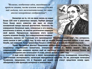 Несмотря на то, что за свою жизнь он издал
более 100 книг в различных жанрах, Герберт Джордж
Уэллс более всего известен как один из отцов-
основателей жанра научной фантастики. Казалось бы
совершенно безумные идеи, описанные в его книгах,
воплотились в жизни, на многие десятилетия опередив
своё время. Прекрасным примером этого может
служить атомная бомба. Это словосочетание впервые
”Великие, необычные идеи, выходящие за
пределы опыта, часто имеют меньше власти
над людьми, чем малозначительные, но зато
вполне конкретные соображения“.
появилось именно на страницах его произведения ”Освобождённый мир“. Что интересно,
книга вышла в свет в 1913 году, то есть ещё до начала Первой мировой войны, а вот сама
бомба, как известно, была применена только в 1945 году, в конце уже Второй мировой.
Также британский фантаст предсказал изобретение лазерного оружия. Им у Уэллса
вооружены марсианские захватчики, атакующие Землю в ”Войне миров“. Хоть в
современном мире лазерное оружие ещё не настолько развито, как в романе Уэллса, но
лазерное наведение уже используют. К слову, роман вышел в 1897 году.
А ещё мэтр фантастики в своих произведениях описал телевидение, эскалаторы,
генетические эксперименты, летающие передвижные средства. Он же, разглядев потенциал
телефонов, предсказал, что в будущем для людей они станут средством номер один,
объединив в себе функции интернета и компьютера.
 