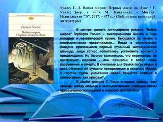 Уэллс, Г. Д. Война миров; Первые люди на Луне / Г.
Уэллс; [пер. с англ. М. Зенкевича]. - Москва:
Издательство "Э", 2017. – 477 с. - (Библиотека всемирной
литературы)
В центре сюжета легендарного романа ”Война
миров“ Герберта Уэллса – викторианская Англия в огне
пожаров и человеческой крови, бьющаяся за жизнь с
инопланетными захватчиками… Когда в окрестностях
Лондона приземлился первый странный металлический
цилиндр, люди тотчас попытались установить контакт с
пришельцами. Но быстро выяснилось, что переговоры не
интересуют марсиан - они принесли с собой лишь
разрушение и смерть. В считаные дни Земля погрузилась в
хаос. Неужели ей суждено превратиться в колонию Марса,
а горстке чудом уцелевших людей придётся ютиться в
канализации, как крысам?..
В своём романе Г. Уэллс впервые поднял тему
вражды между людьми и инопланетянами, ставшую потом
чрезвычайно популярной в мировой фантастике.
 