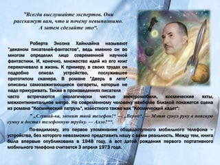 Роберта Энсона Хайнлайна называют
”деканом писателей-фантастов“, ведь именно он во
многом определил лицо современной научной
фантастики. И, конечно, множество идей из его книг
перекочевало в жизнь. К примеру, в своих трудах он
подробно описал устройство, послужившее
прототипом сканера. В романе ”Дверь в лето“
описаны самозажигающиеся сигареты, которые не
надо прикуривать. Также в произведениях писателя
”Всегда выслушайте экспертов. Они
расскажут вам, что и почему невыполнимо.
А затем сделайте это“.
часто встречаются экологически чистые электромобили, космические яхты,
межконтинентальное метро. Но современному человеку наиболее близкой покажется сцена
из романа ”Космический патруль“, известного также как ”Космический кадет“:
” „Слушай-ка, звонит твой телефон!“ — „Верно“, — Мэтт сунул руку в поясную
сумку и достал телефонную трубку. — Алло?““.
По-видимому, это первое упоминание общедоступного мобильного телефона –
устройства, без которого невозможно представить нашу с вами реальность. Между тем, книга
была впервые опубликована в 1948 году, а вот датой рождения первого портативного
мобильного телефона считается 3 апреля 1973 года.
 
