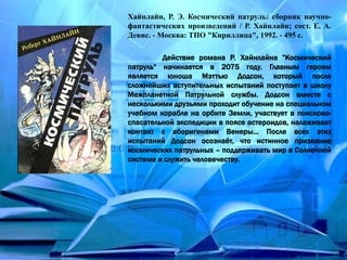 Хайнлайн, Р. Э. Космический патруль: сборник научно-
фантастических произведений / Р. Хайнлайн; сост. Е. А.
Девис. - Москва: ТПО "Кириллица", 1992. - 495 с.
Действие романа Р. Хайнлайна ”Космический
патруль“ начинается в 2075 году. Главным героем
является юноша Мэттью Додсон, который после
сложнейших вступительных испытаний поступает в школу
Межпланетной Патрульной службы. Додсон вместе с
несколькими друзьями проходит обучение на специальном
учебном корабле на орбите Земли, участвует в поисково-
спасательной экспедиции в поясе астероидов, налаживает
контакт с аборигенами Венеры… После всех этих
испытаний Додсон осознаёт, что истинное призвание
космических патрульных – поддерживать мир в Солнечной
системе и служить человечеству.
 