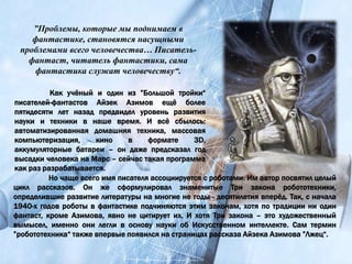 Как учёный и один из ”Большой тройки“
писателей-фантастов Айзек Азимов ещё более
пятидесяти лет назад предвидел уровень развития
науки и техники в наше время. И всё сбылось:
автоматизированная домашняя техника, массовая
компьютеризация, кино в формате 3D,
аккумуляторные батареи – он даже предсказал год
высадки человека на Марс – сейчас такая программа
как раз разрабатывается.
”Проблемы, которые мы поднимаем в
фантастике, становятся насущными
проблемами всего человечества… Писатель-
фантаст, читатель фантастики, сама
фантастика служат человечеству“.
Но чаще всего имя писателя ассоциируется с роботами. Им автор посвятил целый
цикл рассказов. Он же сформулировал знаменитые Три закона робототехники,
определившие развитие литературы на многие не годы - десятилетия вперёд. Так, с начала
1940-х годов роботы в фантастике подчиняются этим законам, хотя по традиции ни один
фантаст, кроме Азимова, явно не цитирует их. И хотя Три закона – это художественный
вымысел, именно они легли в основу науки об Искусственном интеллекте. Сам термин
”робототехника“ также впервые появился на страницах рассказа Айзека Азимова ”Лжец“.
 