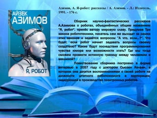 Азимов, А. Я-робот: рассказы / А. Азимов. - Л.: Издатель,
1991. - 176 с.
Сборник научно-фантастических рассказов
А.Азимова о роботах, объединённых общим названием
”Я, робот“, принёс автору мировую славу. Придумав Три
закона робототехники, писатель сам же выходит за рамки
этих законов и задаётся вопросом ”А что, если…?“. Что
будет, если робот начнет задавать вопросы своему
создателю? Какие будут последствия программирования
чувства юмора или возможности лгать? Где мы тогда
сможем провести истинную границу между человеком и
машиной?
Повествование сборника построено в форме
интервью в 2057 году с доктором Сьюзен Келвин, в
котором она делится воспоминаниями о своей работе на
должности штатного робопсихолога в корпорации,
лидирующей в производстве позитронных роботов.
 