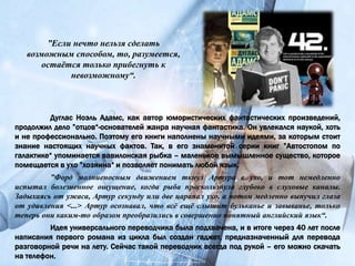 ”Если нечто нельзя сделать
возможным способом, то, разумеется,
остаётся только прибегнуть к
невозможному“.
Дуглас Ноэль Адамс, как автор юмористических фантастических произведений,
продолжил дело ”отцов“-основателей жанра научная фантастика. Он увлекался наукой, хоть
и не профессионально. Поэтому его книги наполнены научными идеями, за которым стоит
знание настоящих научных фактов. Так, в его знаменитой серии книг ”Автостопом по
галактике“ упоминается вавилонская рыбка – маленькое вымышленное существо, которое
помещается в ухо ”хозяина“ и позволяет понимать любой язык.
”Форд молниеносным движением ткнул Артура в ухо, и тот немедленно
испытал болезненное ощущение, когда рыба проскользнула глубоко в слуховые каналы.
Задыхаясь от ужаса, Артур секунду или две царапал ухо, а потом медленно выпучил глаза
от удивления <...> Артур осознавал, что всё ещё слышит бульканье и завыванье, только
теперь они каким-то образом преобразились в совершенно понятный английский язык“.
Идея универсального переводчика была подхвачена, и в итоге через 40 лет после
написания первого романа из цикла был создан гаджет, предназначенный для перевода
разговорной речи на лету. Сейчас такой переводчик всегда под рукой – его можно скачать
на телефон.
 