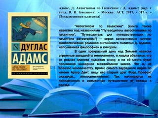 Адамс, Д. Автостопом по Галактике / Д. Адамс; [пер. с
англ. В. И. Баканова]. - Москва: АСТ, 2017. - 317 с. -
(Эксклюзивная классика)
”Автостопом по галактике“ (книга также
известна под названиями ”Путеводитель автостопщика по
галактике“, ”Путеводитель для путешествующих по
галактике автостопом“) — серия сатирических научно-
фантастических романов английского писателя Д. Адамса,
наполненная философией и юмором.
В один прекрасный день над Землей нависли
огромные звездолёты инопланетян, и людям объявили, что
их родная планета подлежит сносу, а на её месте будет
проложено шикарное межзвёздное шоссе. Что ж, не
повезло человечеству. Кроме самого заурядного парня по
имени Артур Дент, ведь его старый друг Форд Префект
оказался… инопланетянином! Так начинаются их
приключения и совместное путешествие от звезды к
звезде.
 