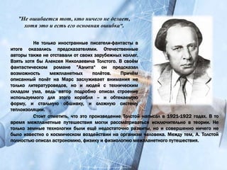 Не только иностранные писатели-фантасты в
итоге оказались предсказателями. Отечественные
авторы также не отставали от своих зарубежных коллег.
Взять хотя бы Алексея Николаевича Толстого. В своём
фантастическом романе ”Аэлита“ он предсказал
возможность межпланетных полётов. Причём
описанный полёт на Марс заслуживает внимания не
только литературоведов, но и людей с техническим
складом ума, ведь автор подробно описал строение
используемого для этого корабля – и обтекаемую
форму, и стальную обшивку, и сложную систему
теплоизоляции.
”Не ошибается тот, кто ничего не делает,
хотя это и есть его основная ошибка“.
Стоит отметить, что это произведение Толстой написал в 1921-1922 годах. В то
время межпланетные путешествия могли рассматриваться исключительно в теории. Не
только земные технологии были ещё недостаточно развиты, но и совершенно ничего не
было известно о космическом воздействии на организм человека. Между тем, А. Толстой
полностью описал астрономию, физику и физиологию межпланетного путешествия.
 