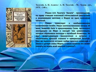 Толстой, А. Н. Аэлита / А. Н. Толстой. - М.: Худож. лит.,
1975. - 140 с.
Роман А.Н. Толстого ”Аэлита“ - произведение,
по праву ставшее классикой отечественной фантастики
и волновавшее мечтами о Марсе не одно поколение
читателей.
Роман повествует о необыкновенном
космическом полёте. Наши соотечественники начала XX
века, инженер Лось и красноармеец Гусев, организуют
экспедицию на Марс и находят там цивилизацию,
которую образовали выходцы с погибшей Атлантиды. Их
ждут захватывающие приключения и встречи с
обитателями красной планеты и прекрасной Аэлитой.
Чем же закончится история любви простого инженера с
Земли и дочери главы Марса, и какое влияние это может
оказать на жизнь всей красной планеты?..
 