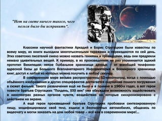 ”Нет на свете ничего такого, чего
нельзя было бы исправить“.
Классики научной фантастики Аркадий и Борис Стругацкие были известны по
всему миру, их книги выходили многотысячными тиражами и переиздаются по сей день.
Этих советских писателей смело можно назвать гениями и провидцами, ведь они предрекли
немало удивительных вещей. К примеру, в их произведениях не раз упоминается эдакий
прототип Википедии, некое Глобальное хранилище данных – от всеобщей телефонно-
адресной базы до Большого Всепланетарного Информатория и Всемирного хранилища
книг, доступ к любой из которых можно получить в любую секунду.
В современном мире весьма распространены 5D-кинотеатры, когда с помощью
объёмного изображения и других спецэффектов достигается ощущение полного погружения
в сюжет фильма. Такого развлечения ещё не было и в помине в 1960-х годах, а вот герои
повести братьев Стругацких ”Полдень, XXII век“ уже обсуждали возможность задействовать
в кинотеатрах разных органов чувств, воздействие на которые синхронизировано с
действием на экране.
А ещё герои произведений братьев Стругацких пробовали синтезированную
пищу, модифицировали своё тело, ездили в беспилотных автомобилях, общались по
видеочату и могли заказать на дом любой товар – всё как в современном мире!...
 