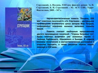 Стругацкий, А. Полдень. ХХІІ век: фантаст. роман / А. Н.
Стругацкий, Б. Н. Стругацкий. - М.: АСТ: СПб.: Терра-
Фантастика, 2009. - 347 с.
Научно-фантастическая повесть ”Полдень, XXII
век“ советских писателей А. и Б. Стругацких – центральное
произведение знаменитого цикла авторов Мир Полудня,
посвящённых освоению космоса жителями планеты
Земля.
Повесть считают свободным продолжением
другого произведения писателей - ”Страны багровых туч“.
Здесь читатели встречают уже знакомых героев —
Леонида Горбовского, Юрковского и Быкова. В повести
описаны технические и научно-технические достижения и
открытия будущего, а также рисуются образы людей,
живущих в XXII веке.
 