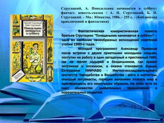 Стругацкий, А. Понедельник начинается в субботу:
фантаст. повесть-сказка / А. Н. Стругацкий, Б. Н.
Стругацкий. - Мн.: Юнацтва, 1986. - 255 с. - (Библиотека
приключений и фантастики)
Фантастическая юмористическая повесть
братьев Стругацких ”Понедельник начинается в субботу“ –
одно из наиболее своеобразных воплощений советской
утопии 1960-х годов.
Молодой программист Александр Привалов
после встречи с двумя приятными молодыми людьми,
поступил на работу в один загадочный и престижный НИИ,
где не терпят лодырей и бездельников, где правит
энтузиазм и оптимизм, а сказка становится былью.
Сотрудники НИИЧАВО - Научно-исследовательского
института Чародейства и Волшебства - маги и магистры,
молодые энтузиасты, горящие желанием познать мир и
преобразовать его наилучшим образом. На этом пути их
ждет множество удивительных приключений и
поразительных открытий.
 