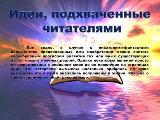 Наверное, у каждого человека хоть
раз в жизни возникало желание заглянуть в
будущее. Для этого люди используют самые
невероятные способы: одни гадают на
звёздах, другие – на картах, третьи – на
кофейной гуще… Однако, вероятно, самый
надёжный метод понять, что будет с миром
дальше, знают любители книг. А всё потому,
что некоторые писатели становились
настоящими оракулами, предсказывая в своих
произведениях появление того или иного
предмета или давая название ещё не
существующему явлению. Причём среди этих
писателей немало громких имён.
 