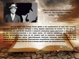 ”Жизнь гораздо более удивительна,
чем всё, что способен создать
человеческий разум“.
Кто не знает сэра Артура Конан Дойла и его знаменитого на весь мир сыщика,
мистера Шерлока Холмса! Интерес к этому яркому персонажу не утихает по сей день, по
прошествии вот уже более столетия с момента написания серии рассказов о нём. Но даже
не все поклонники писателя и его героя знают, что многие описанные им в рассказах
методы криминалистики были на тот момент ещё не известны полиции. Среди них сбор
окурков и сигаретного пепла, идентификация пишущих машинок, разглядывание в лупу
следов на месте происшествия. Впоследствии полицейские стали широко использовать эти и
другие методы Холмса. Они же легли в основу такой науки как криминалистика.
 