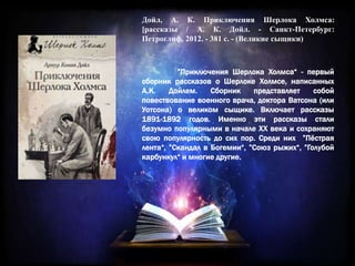 Дойл, А. К. Приключения Шерлока Холмса:
[рассказы / А. К. Дойл. - Санкт-Петербург:
Петроглиф, 2012. - 381 с. - (Великие сыщики)
”Приключения Шерлока Холмса“ - первый
сборник рассказов о Шерлоке Холмсе, написанных
А.К. Дойлем. Сборник представляет собой
повествование военного врача, доктора Ватсона (или
Уотсона) о великом сыщике. Включает рассказы
1891-1892 годов. Именно эти рассказы стали
безумно популярными в начале XX века и сохраняют
свою популярность до сих пор. Среди них ”Пёстрая
лента“, ”Скандал в Богемии“, ”Союз рыжих“, ”Голубой
карбункул“ и многие другие.
 