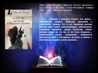 Дойл, А. К. Записки о Шерлоке Холмсе: [рассказы :
пер. с англ.] / А. К. Дойл. - Санкт-Петербург: Амфора,
2013. – 315 с. - (Великие сыщики)
”Записки о Шерлоке Холмсе“ А.К. Дойла -
продолжение первого сборника рассказов о
знаменитом сыщике. Его и его товарища доктора
Ватсона ждут новые захватывающие приключения.
Семейные предания, жажда богатства, тайны,
которые нужно во что бы то ни стало сохранить…
Знаменитый сыщик раскрывает невероятно
запутанные дела и бесстрашно вступает в схватку с
величайшим злодеем своего времени...
 