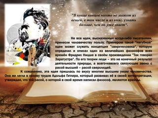 ”В конце концов никто не может из
вещей, в том числе и из книг, узнать
больше, чем он уже знает“.
Не все идеи, высказанные когда-либо писателями,
принесли человечеству пользу. Примером такой ”пагубной“
идеи может служить концепция ”сверхчеловека“, которую
определил и описал один из величайших философов всех
времён Фридрих Ницше в своём произведении ”Так говорил
Заратустра“. По его теории люди – это не конечный результат
деятельности природы, а всего-навсего связующее звено с
расой высшей – расой сверхлюдей.
К сожалению, эта идея пришлась по вкусу многим высшим умам человечества.
Она же легла в основу трудов Адольфа Гитлера, который развивал её в своей интерпретации,
утверждая, что той расой, о которой в своё время написал философ, являются арийцы.
 