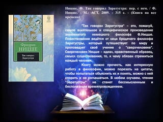 Ницше, Ф. Так говорил Заратустра: пер. с нем. / Ф.
Ницше. - М.: АСТ, 2009. - 315 с. - (Книга на все
времена)
”Так говорил Заратустра“ – это, пожалуй,
самое влиятельное и специфическое произведение
знаменитого немецкого философа Ф.Ницше.
Повествование ведётся от лица бродячего философа
Заратустры, который путешествует по миру и
проповедует своё учение о ”сверхчеловеке“.
Сверхчеловек Ницше – идеал, нравственный образец,
смысл существования, то, к чему обязан стремиться
каждый человек.
Книгу можно прочесть, как интересную
работу в философии, можно порезать на цитаты,
чтобы попытаться объяснить их и понять, можно с ней
спорить и не соглашаться. В любом случаем, чтение
”Заратустры“ не станет бессмысленным и
бесполезным времяпровождением.
 
