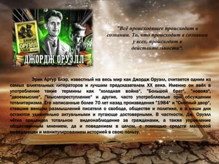 ”Всё происходящее происходит в
сознании. То, что происходит в сознании
у всех, происходит в
действительности“.
Эрик Артур Блэр, известный на весь мир как Джордж Оруэлл, считается одним из
самых влиятельных литераторов и лучшим предсказателем ХХ века. Именно он ввёл в
употребление такие термины как ”холодная война“, ”Большой брат“, ”новояз“,
”двоемыслие“, ”мыслепреступление“ и другие, часто употребляемые при обсуждении
тоталитаризма. Его написанные более 70 лет назад произведения ”1984“ и ”Скотный двор“,
ставшие венцом размышлений писателя о свободе, обществе и политике, и в наши дни
остаются удивительно актуальными и пугающе достоверными. В частности, Дж. Оруэлл
чётко предвидел тотальное видеонаблюдение за гражданами, а также управление
общественным мнением, да и поведением в целом, с помощью средств массовой
информации и манипулированием историей в свою пользу.
 