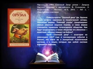 Оруэлл, Д. 1984; Скотный Двор: роман / Джордж
Оруэлл; [перевод с английского В. Голышева, Л.
Беспаловой]. - Москва: АСТ, 2014. - 363 с. -
(Зарубежная классика)
Повесть-притча ”Скотный двор“ Дж. Оруэлла
полна острого сарказма и политической сатиры.
Обитатели фермы ”Райский уголок“ олицетворяют
самые ужасные людские пороки, а сама ферма
становится символом тоталитарного общества. Как
будут существовать в таком обществе его обитатели —
животные, которых поведут на бойню?
Пусть ”Скотный двор“ — аллегория на
революцию 1917 года и последующие события в
России, эта книга не о конкретной политической
системе, а о людях, которые при любой системе
становятся зверьми.
 