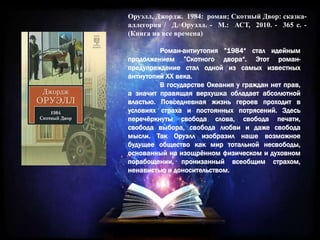 Оруэлл, Джордж. 1984: роман; Скотный Двор: сказка-
аллегория / Д. Оруэлл. - М.: АСТ, 2010. - 365 с. -
(Книга на все времена)
Роман-антиутопия ”1984“ стал идейным
продолжением ”Скотного двора“. Этот роман-
предупреждение стал одной из самых известных
антиутопий XX века.
В государстве Океания у граждан нет прав,
а значит правящая верхушка обладает абсолютной
властью. Повседневная жизнь героев проходит в
условиях страха и постоянных потрясений. Здесь
перечёркнуты свобода слова, свобода печати,
свобода выбора, свобода любви и даже свобода
мысли. Так Оруэлл изобразил наше возможное
будущее общество как мир тотальной несвободы,
основанный на изощрённом физическом и духовном
порабощении, пронизанный всеобщим страхом,
ненавистью и доносительством.
 