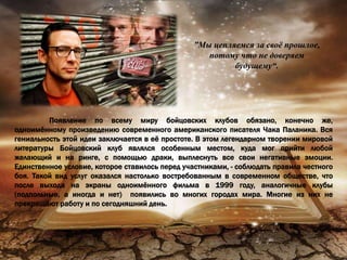 ”Мы цепляемся за своё прошлое,
потому что не доверяем
будущему“.
Появление по всему миру бойцовских клубов обязано, конечно же,
одноимённому произведению современного американского писателя Чака Паланика. Вся
гениальность этой идеи заключается в её простоте. В этом легендарном творении мировой
литературы Бойцовский клуб являлся особенным местом, куда мог прийти любой
желающий и на ринге, с помощью драки, выплеснуть все свои негативные эмоции.
Единственное условие, которое ставилось перед участниками, - соблюдать правила честного
боя. Такой вид услуг оказался настолько востребованным в современном обществе, что
после выхода на экраны одноимённого фильма в 1999 году, аналогичные клубы
(подпольные, а иногда и нет) появились во многих городах мира. Многие из них не
прекращают работу и по сегодняшний день.
 