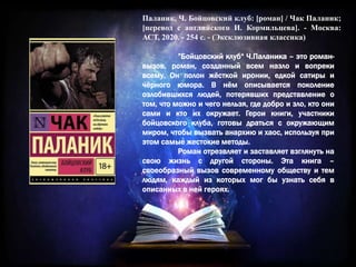 Паланик, Ч. Бойцовский клуб: [роман] / Чак Паланик;
[перевод с английского И. Кормильцева]. - Москва:
АСТ, 2020. - 254 с. - (Эксклюзивная классика)
”Бойцовский клуб“ Ч.Паланика – это роман-
вызов, роман, созданный всем назло и вопреки
всему. Он полон жёсткой иронии, едкой сатиры и
чёрного юмора. В нём описывается поколение
озлобившихся людей, потерявших представление о
том, что можно и чего нельзя, где добро и зло, кто они
сами и кто их окружает. Герои книги, участники
бойцовского клуба, готовы драться с окружающим
миром, чтобы вызвать анархию и хаос, используя при
этом самые жестокие методы.
Роман отрезвляет и заставляет взглянуть на
свою жизнь с другой стороны. Эта книга –
своеобразный вызов современному обществу и тем
людям, каждый из которых мог бы узнать себя в
описанных в ней героях.
 