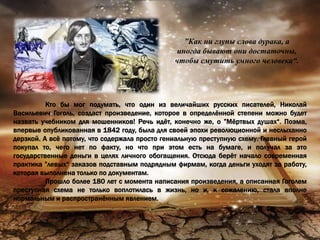 ”Как ни глупы слова дурака, а
иногда бывают они достаточны,
чтобы смутить умного человека“.
Кто бы мог подумать, что один из величайших русских писателей, Николай
Васильевич Гоголь, создаст произведение, которое в определённой степени можно будет
назвать учебником для мошенников! Речь идёт, конечно же, о ”Мёртвых душах“. Поэма,
впервые опубликованная в 1842 году, была для своей эпохи революционной и неслыханно
дерзкой. А всё потому, что содержала просто гениальную преступную схему. Главный герой
покупал то, чего нет по факту, но что при этом есть на бумаге, и получал за это
государственные деньги в целях личного обогащения. Отсюда берёт начало современная
практика ”левых“ заказов подставным подрядным фирмам, когда деньги уходят за работу,
которая выполнена только по документам.
Прошло более 180 лет с момента написания произведения, а описанная Гоголем
преступная схема не только воплотилась в жизнь, но и, к сожалению, стала вполне
нормальным и распространённым явлением.
 