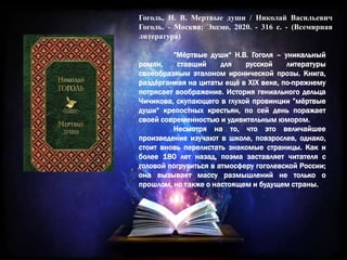 Гоголь, Н. В. Мертвые души / Николай Васильевич
Гоголь. - Москва: Эксмо, 2020. - 316 с. - (Всемирная
литература)
”Мёртвые души“ Н.В. Гоголя – уникальный
роман, ставший для русской литературы
своеобразным эталоном иронической прозы. Книга,
раздёрганная на цитаты ещё в XIX веке, по-прежнему
потрясает воображение. История гениального дельца
Чичикова, скупающего в глухой провинции ”мёртвые
души“ крепостных крестьян, по сей день поражает
своей современностью и удивительным юмором.
Несмотря на то, что это величайшее
произведение изучают в школе, повзрослев, однако,
стоит вновь перелистать знакомые страницы. Как и
более 180 лет назад, поэма заставляет читателя с
головой погрузиться в атмосферу гоголевской России;
она вызывает массу размышлений не только о
прошлом, но также о настоящем и будущем страны.
 