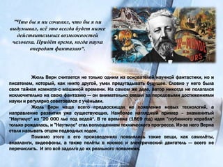 Жюль Верн считается не только одним из основателей научной фантастики, но и
писателем, который, как никто другой, умел предугадывать будущее. Словно у него была
своя тайная комната с машиной времени. На самом же деле, автор никогда не полагался
исключительно на свою фантазию — он внимательно следил за передовыми достижениями
науки и регулярно советовался с учёными.
Жюль Верн чаще всего предвосхищал не появление новых технологий, а
направление развития уже существующих. Наиболее наглядный пример – знаменитый
”Наутилус“ из ”20 000 лье под водой“. В те времена (1869 год) идея ”глубинного корабля“
только рождалась, и ”Наутилус“ стал воплощением технического прогресса. Из-за него Верна
стали называть отцом подводных лодок.
Помимо этого в его произведениях появлялись такие вещи, как самолёты,
акваланги, видеофоны, а также полёты в космос и электрический двигатель — всего не
перечислить. И это всё задолго до их реального появления.
”Что бы я ни сочинял, что бы я ни
выдумывал, всё это всегда будет ниже
действительных возможностей
человека. Придёт время, когда наука
опередит фантазию“.
 